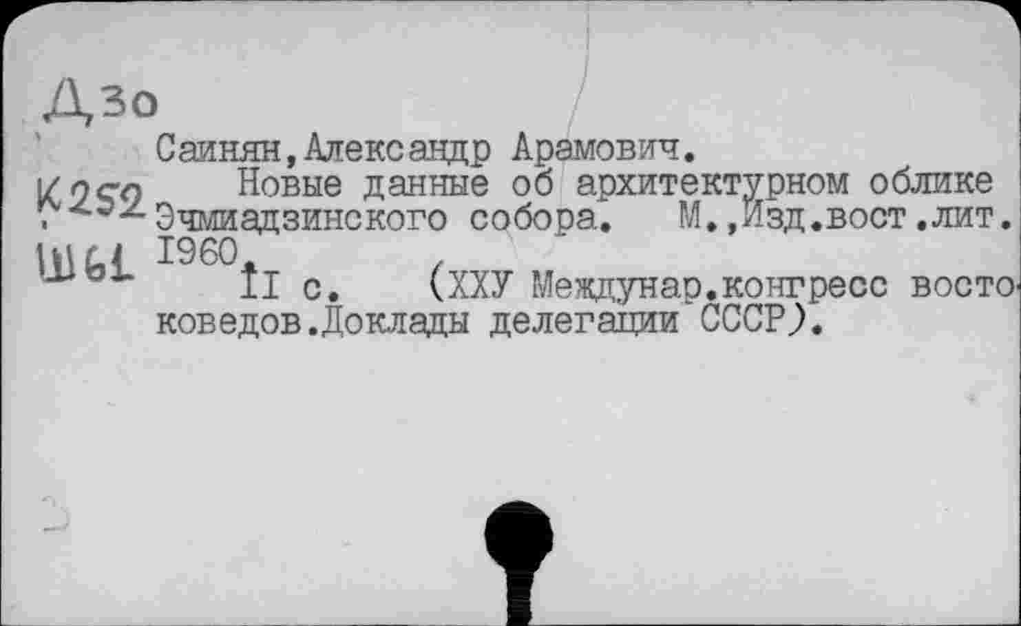 ﻿С аинян, Александр Арамович.
i/oqn Новые данные об архитектурном облике
. ^^Эчмиадзинского собора. М.,Изд.вост .лит
I960.	z
II с.	(ХХУ Мевдунар.конгресс вост
коведов.Доклады делегации СССР?.